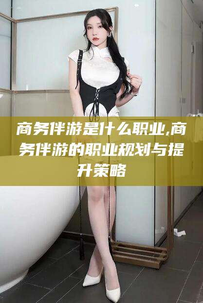 绍兴商务伴游是什么职业,商务伴游的职业规划与提升策略