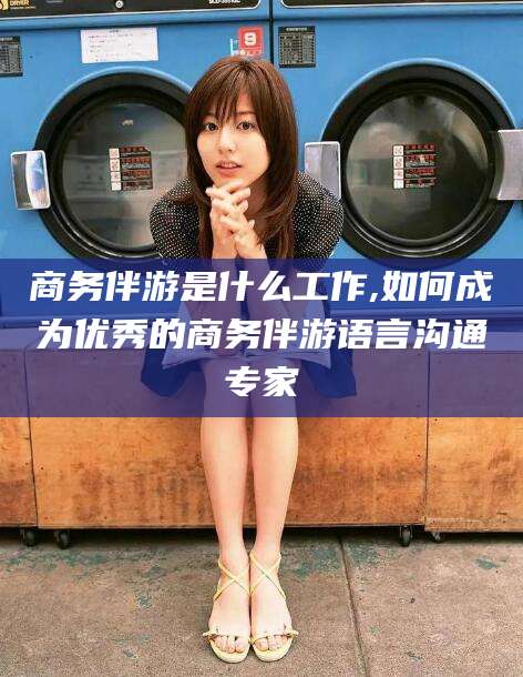绍兴商务伴游是什么工作,如何成为优秀的商务伴游语言沟通专家