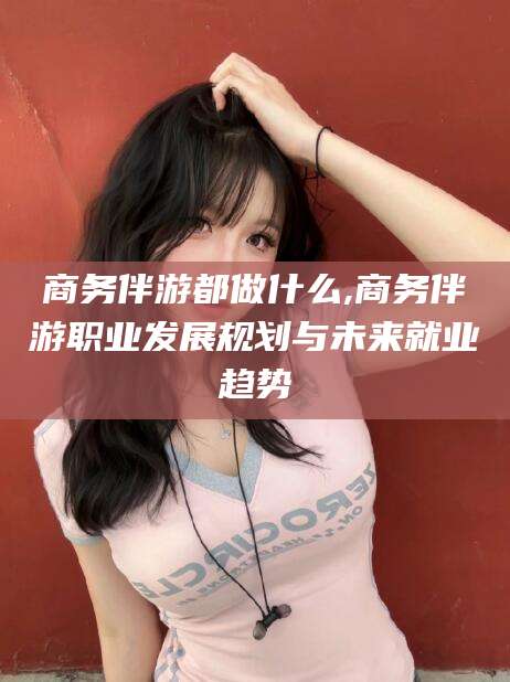 绍兴商务伴游都做什么,商务伴游职业发展规划与未来就业趋势