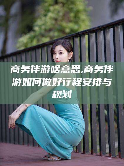 绍兴商务伴游啥意思,商务伴游如何做好行程安排与规划