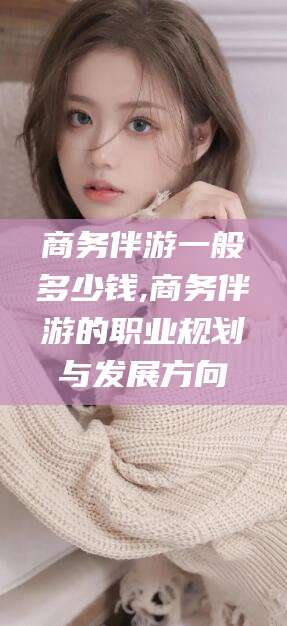 绍兴商务伴游一般多少钱,商务伴游的职业规划与发展方向