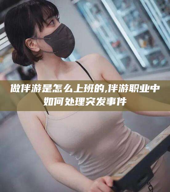 绍兴做伴游是怎么上班的,伴游职业中如何处理突发事件