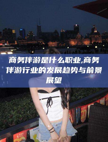 绍兴商务伴游是什么职业,商务伴游行业的发展趋势与前景展望