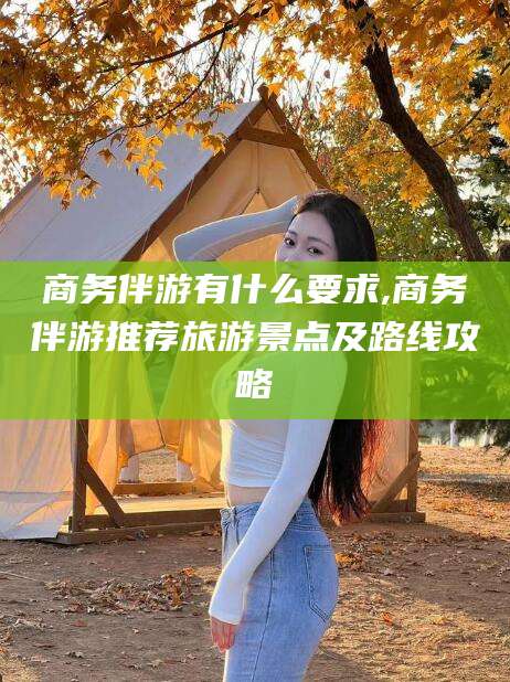 绍兴商务伴游有什么要求,商务伴游推荐旅游景点及路线攻略