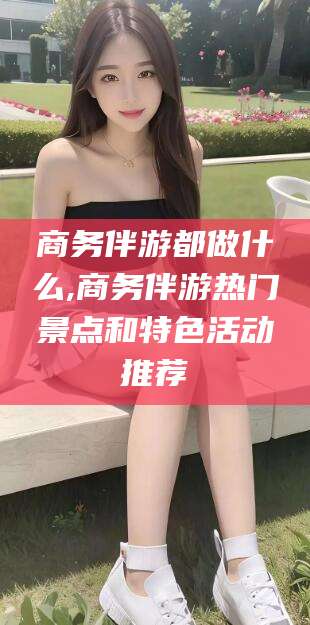 绍兴商务伴游都做什么,商务伴游热门景点和特色活动推荐