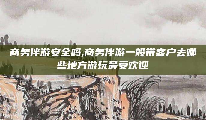 绍兴商务伴游安全吗,商务伴游一般带客户去哪些地方游玩最受欢迎