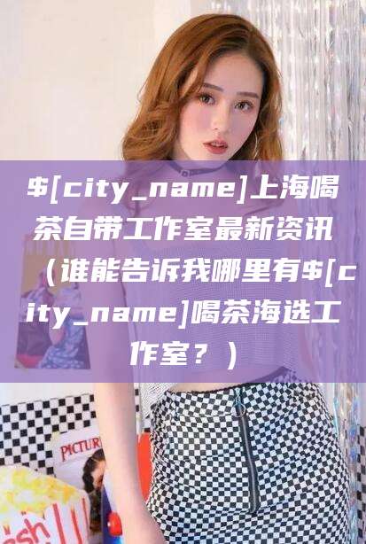 绍兴上海喝茶自带工作室最新资讯（谁能告诉我哪里有绍兴喝茶海选工作室？）