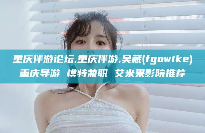 绍兴重庆伴游论坛,重庆伴游,吴藏(fgowike)重庆导游 模特兼职 艾米果影院推荐