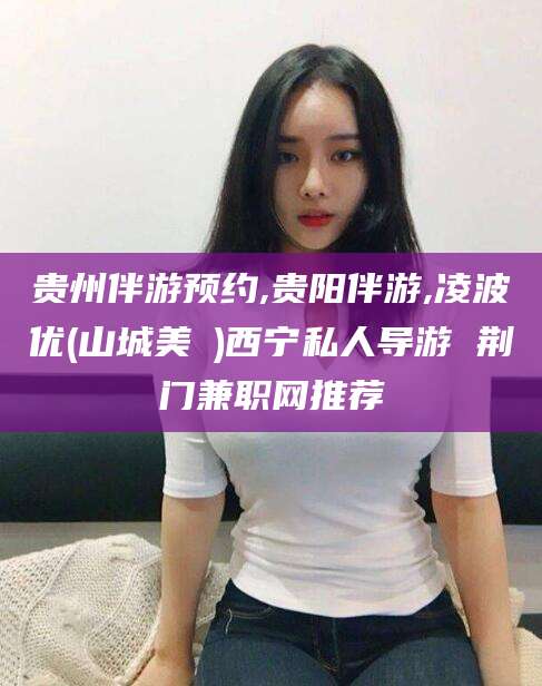 绍兴贵州伴游预约,贵阳伴游,凌波优(山城美姫)西宁私人导游 荆门兼职网推荐