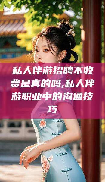 绍兴私人伴游招聘不收费是真的吗,私人伴游职业中的沟通技巧