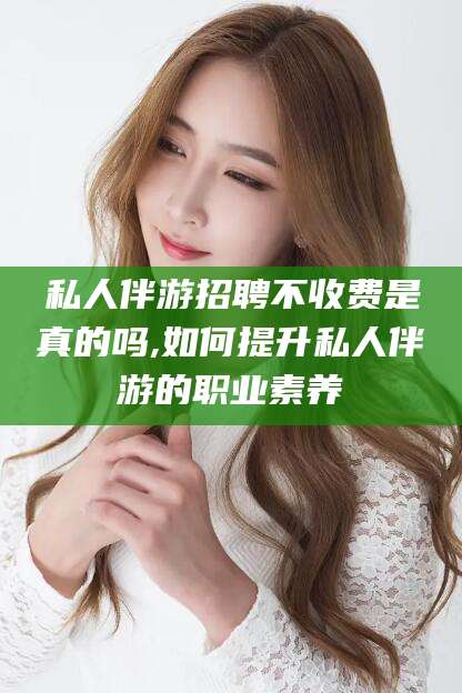 绍兴私人伴游招聘不收费是真的吗,如何提升私人伴游的职业素养