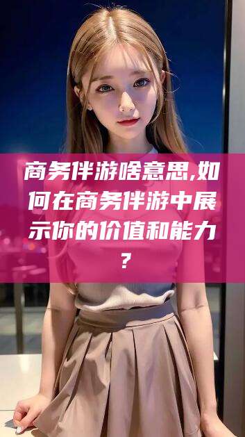 绍兴商务伴游啥意思,如何在商务伴游中展示你的价值和能力？