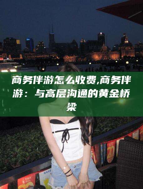 绍兴商务伴游怎么收费,商务伴游：与高层沟通的黄金桥梁