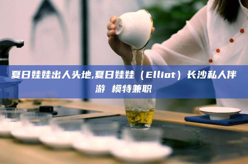 绍兴夏日娃娃出人头地,夏日娃娃（Elliot）长沙私人伴游 模特兼职