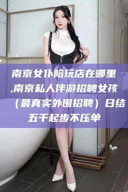 绍兴南京女仆陪玩店在哪里,南京私人伴游招聘女孩（最真实外围招聘）日结五千起步不压单