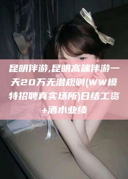 绍兴昆明伴游,昆明高端伴游一天20万无潜规则(WW模特招聘真实场所)日结工资+酒水业绩