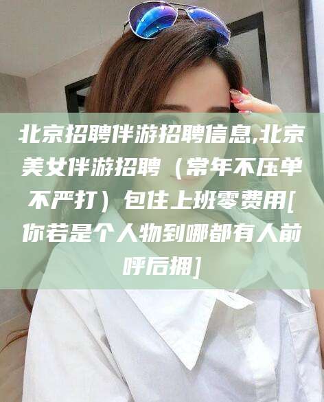绍兴北京招聘伴游招聘信息,北京美女伴游招聘（常年不压单不严打）包住上班零费用[你若是个人物到哪都有人前呼后拥]