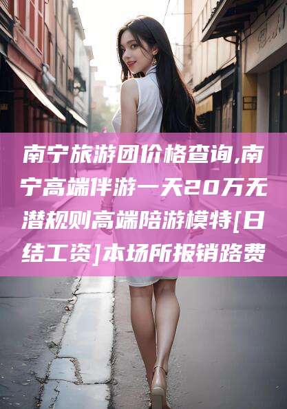 绍兴南宁旅游团价格查询,南宁高端伴游一天20万无潜规则高端陪游模特[日结工资]本场所报销路费