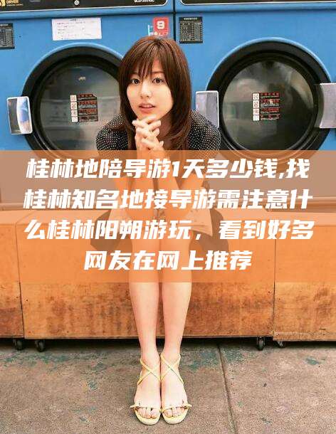 绍兴桂林地陪导游1天多少钱,找桂林知名地接导游需注意什么桂林阳朔游玩，看到好多网友在网上推荐