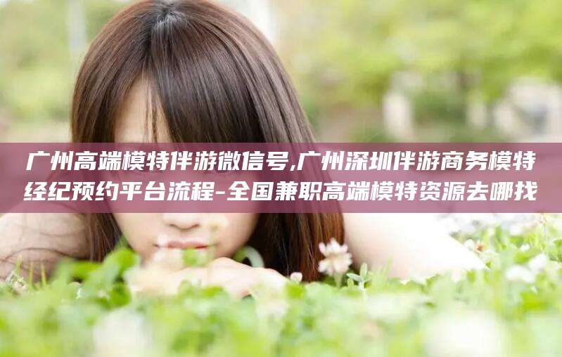 绍兴广州高端模特伴游微信号,广州深圳伴游商务模特经纪预约平台流程-全国兼职高端模特资源去哪找