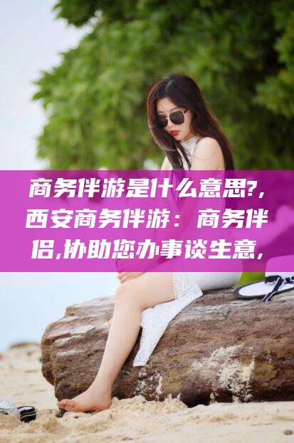 绍兴商务伴游是什么意思?,西安商务伴游：商务伴侣,协助您办事谈生意,