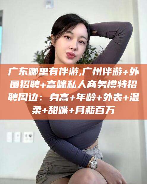 绍兴广东哪里有伴游,广州伴游+外围招聘+高端私人商务模特招聘周边：身高+年龄+外表+温柔+甜嘴+月薪百万