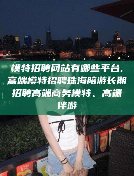 绍兴模特招聘网站有哪些平台,高端模特招聘珠海陪游长期招聘高端商务模特、高端伴游