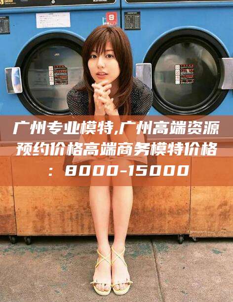 绍兴广州专业模特,广州高端资源预约价格高端商务模特价格：8000-15000