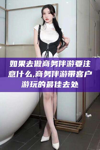 绍兴如果去做商务伴游要注意什么,商务伴游带客户游玩的最佳去处