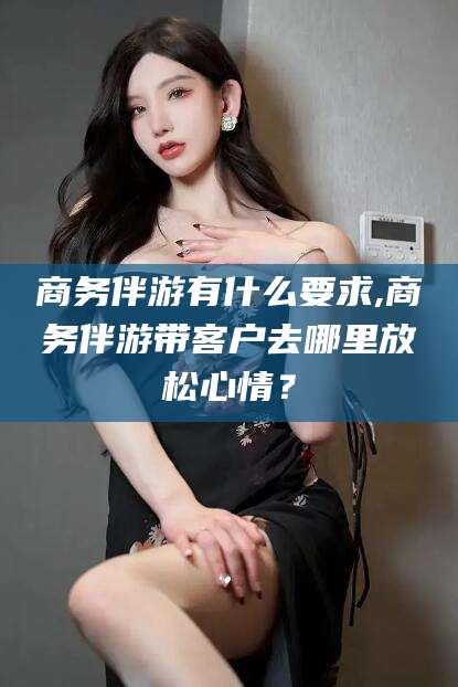 绍兴商务伴游有什么要求,商务伴游带客户去哪里放松心情？