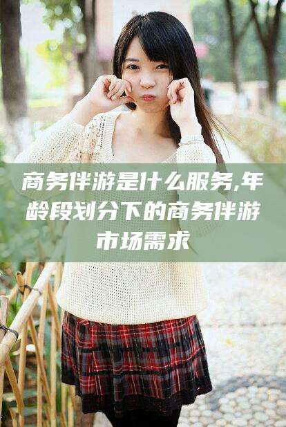 绍兴商务伴游是什么服务,年龄段划分下的商务伴游市场需求