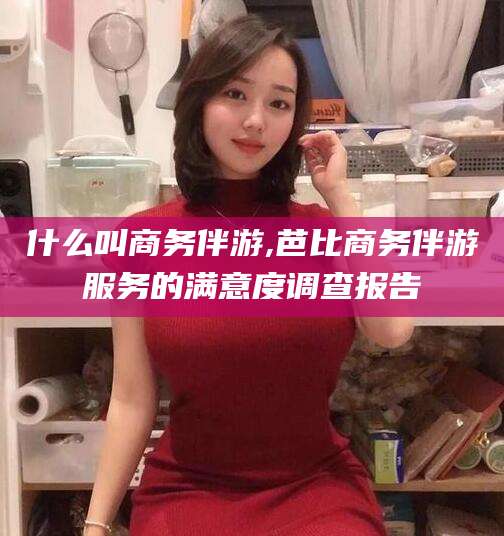 绍兴什么叫商务伴游,芭比商务伴游服务的满意度调查报告