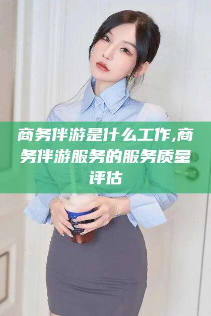 绍兴商务伴游是什么工作,商务伴游服务的服务质量评估