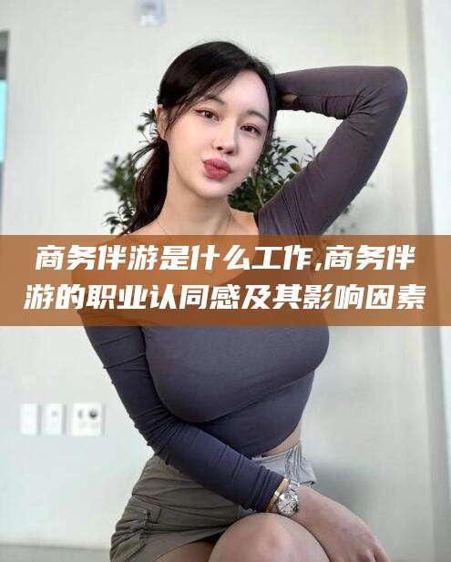 绍兴商务伴游是什么工作,商务伴游的职业认同感及其影响因素