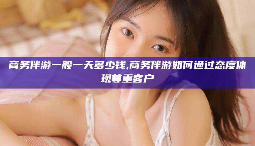 绍兴商务伴游一般一天多少钱,商务伴游如何通过态度体现尊重客户