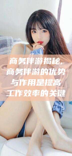 绍兴商务伴游揭秘,商务伴游的优势与作用是提高工作效率的关键